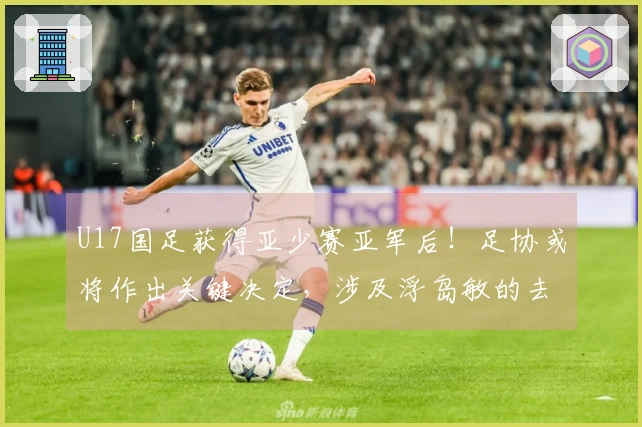 U17国足获得亚少赛亚军后!足协或将作出关键决定,涉及浮岛敏的去留问题