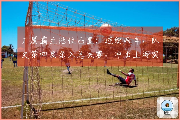 广厦霸主地位凸显:连续两年、队史第四度杀入总决赛,冲击上海实现双冠荣耀