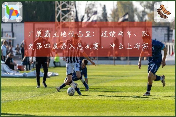 广厦霸主地位凸显：连续两年、队史第四度杀入总决赛，冲击上海实现双冠荣耀