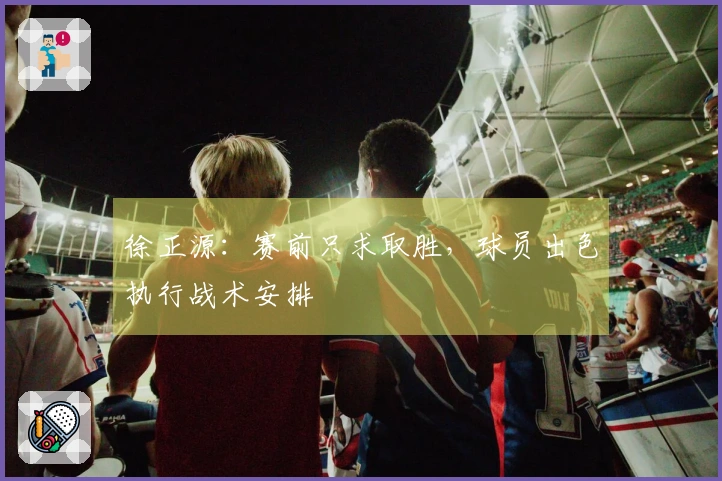 徐正源：赛前只求取胜，球员出色执行战术安排