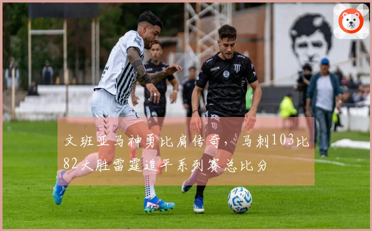 文班亚马神勇比肩传奇，马刺103比82大胜雷霆追平系列赛总比分
